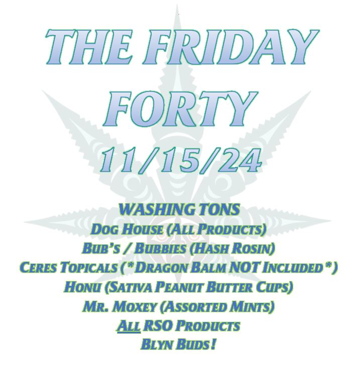 THE FRIDAY FORTY 11/15/24 WASHING TONS DOG HOUSE (ALL PRODUCTS) BUB’S / BUBBIES (HASH ROSIN) CERES TOPICALS (*DRAGON BALM NOT INCLUDED*) HONU (SATIVA PEANUT BUTTER CUPS) MR. MOXEY (ASSORTED MINTS) ALL RSO PRODUCTS BLYN BUDS!