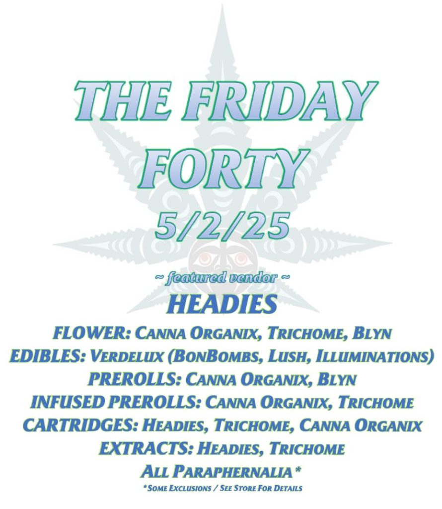 THE FRIDAY FORTY 5/2/25 ~ featured vendor ~ HEADIES FLOWER: CANNA ORGANIX, TRICHOME, BLYN EDIBLES: VERDELUX (BONBOMBS, LUSH, ILLUMINATIONS) PREROLLS: CANNA ORGANIX, BLYN INFUSED PREROLLS: CANNA ORGANIX, TRICHOME CARTRIDGES: HEADIES, TRICHOME, CANNA ORGANIX EXTRACTS: HEADIES, TRICHOME ALL PARAPHERNALIA* *SOME EXCLUSIONS / SEE STORE FOR DETAILS