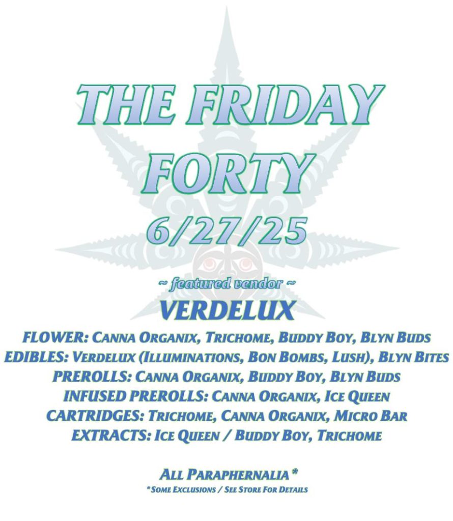 THE FRIDAY FORTY 6/27/25 ~ featured vendor ~ VERDELUX FLOWER: CANNA ORGANIX, TRICHOME, BUDDY BOY, BLYN BUDS EDIBLES: VERDELUX (ILLUMINATIONS, BON BOMBS, LUSH), BLYN BITES PREROLLS: CANNA ORGANIX, BUDDY BOY, BLYN BUDS INFUSED PREROLLS: CANNA ORGANIX, ICE QUEEN CARTRIDGES: TRICHOME, CANNA ORGANIX, MICRO BAR EXTRACTS: ICE QUEEN / BUDDY BOY, TRICHOME ALL PARAPHERNALIA* *SOME EXCLUSIONS / SEE STORE FOR DETAILS
