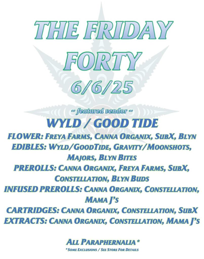 THE FRIDAY FORTY 6/6/25 ~ featured vendor ~ WYLD / GOOD TIDE FLOWER: FREYA FARMS, CANNA ORGANIX, SUBX, BLYN EDIBLES: WYLD/GOODTIDE, GRAVITY/MOONSHOTS, MAJORS, BLYN BITES PREROLLS: CANNA ORGANIX, FREYA FARMS, SUBX, CONSTELLATION, BLYN BUDS INFUSED PREROLLS: CANNA ORGANIX, CONSTELLATION, MAMA J’S CARTRIDGES: CANNA ORGANIX, CONSTELLATION, SUBX EXTRACTS: CANNA ORGANIX, CONSTELLATION, MAMA J’S ALL PARAPHERNALIA* *SOME EXCLUSIONS / SEE STORE FOR DETAILS