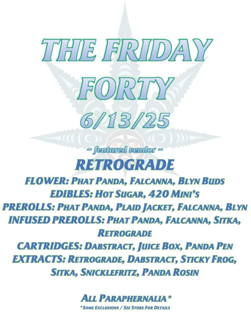THE FRIDAY FORTY 6/13/25 ~ featured vendor ~ RETROGRADE FLOWER: PHAT PANDA, FALCANNA, BLYN BUDS EDIBLES: HOT SUGAR, 420 MINI’S PREROLLS: PHAT PANDA, PLAID JACKET, FALCANNA, BLYN INFUSED PREROLLS: PHAT PANDA, FALCANNA, SITKA, RETROGRADE CARTRIDGES: DABSTRACT, JUICE BOX, PANDA PEN EXTRACTS: RETROGRADE, DABSTRACT, STICKY FROG, SITKA, SNICKLEFRITZ, PANDA ROSIN ALL PARAPHERNALIA* *SOME EXCLUSIONS / SEE STORE FOR DETAILS
