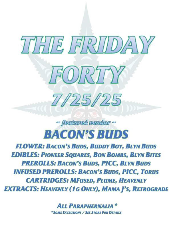THE FRIDAY FORTY 7/25/25 ~ featured vendor ~ BACON’S BUDS FLOWER: BACON’S BUDS, BUDDY BOY, BLYN BUDS EDIBLES: PIONEER SQUARES, BON BOMBS, BLYN BITES PREROLLS: BACON’S BUDS, PICC, BLYN BUDS INFUSED PREROLLS: BACON’S BUDS, PICC, TORUS CARTRIDGES: MFUSED, PLUME, HEAVENLY EXTRACTS: HEAVENLY (1G ONLY), MAMA J’S, RETROGRADE ALL PARAPHERNALIA* *SOME EXCLUSIONS / SEE STORE FOR DETAILS