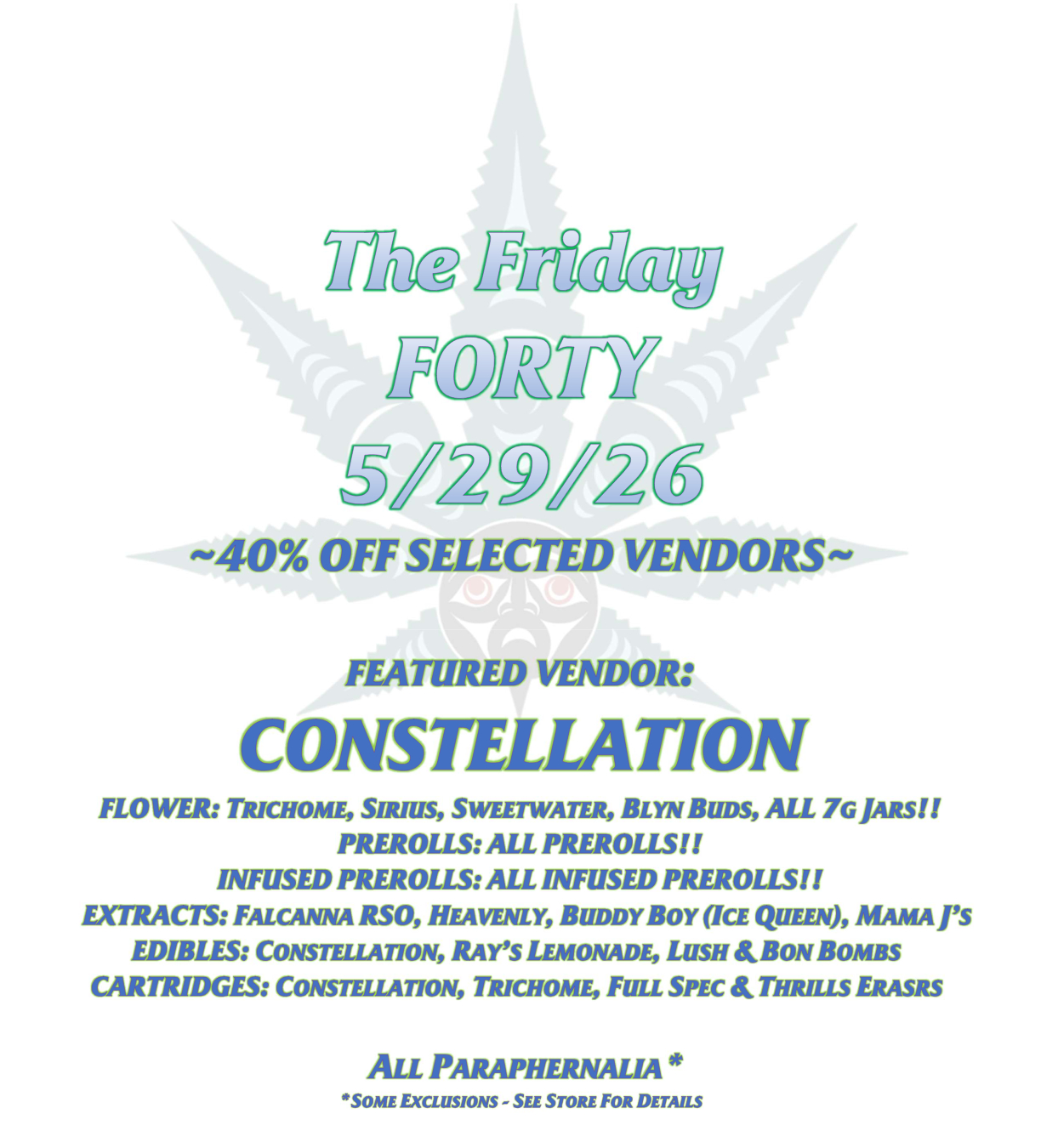 The Friday FORTY 5/29/26 ~40% OFF SELECTED VENDORS~ FEATURED VENDOR: CONSTELLATION FLOWER: TRICHOME, SIRIUS, SWEETWATER, BLYN BUDS, ALL 7G JARS!! PREROLLS: ALL PREROLLS!! INFUSED PREROLLS: ALL INFUSED PREROLLS!! EXTRACTS: FALCANNA RSO, HEAVENLY, BUDDY BOY (ICE QUEEN), MAMA J’S EDIBLES: CONSTELLATION, RAY’S LEMONADE, LUSH & BON BOMBS CARTRIDGES: CONSTELLATION, TRICHOME, FULL SPEC & THRILLS ERASRS ALL PARAPHERNALIA* *SOME EXCLUSIONS - SEE STORE FOR DETAILS