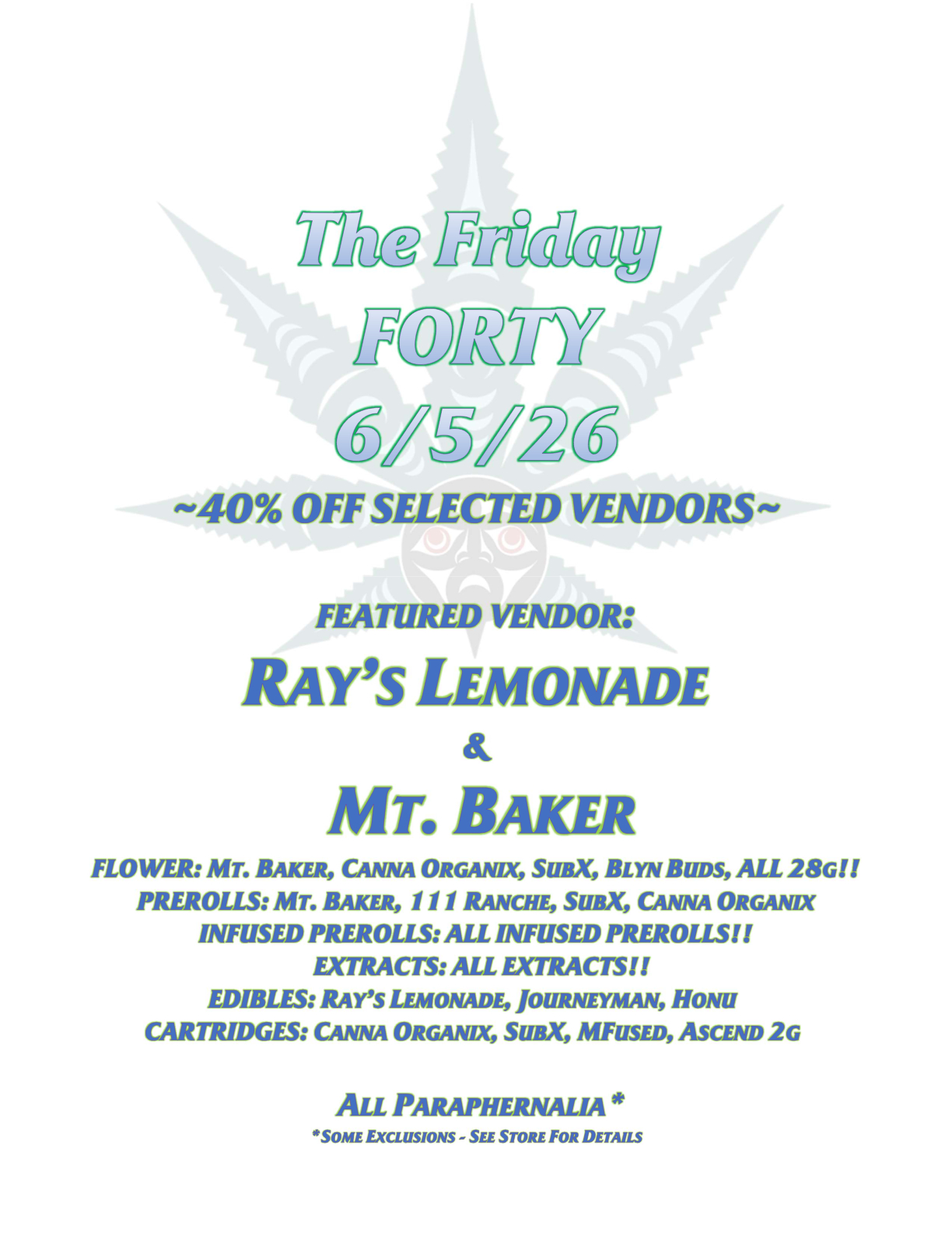 The Friday FORTY 6/5/26 ~40% OFF SELECTED VENDORS~ FEATURED VENDOR: RAY’S LEMONADE & MT. BAKER FLOWER: MT. BAKER, CANNA ORGANIX, SUBX, BLYN BUDS, ALL 28G!! PREROLLS: MT. BAKER, 111 RANCHE, SUBX, CANNA ORGANIX INFUSED PREROLLS: ALL INFUSED PREROLLS!! EXTRACTS: ALL EXTRACTS!! EDIBLES: RAY’S LEMONADE, JOURNEYMAN, HONU CARTRIDGES: CANNA ORGANIX, SUBX, MFUSED, ASCEND 2G ALL PARAPHERNALIA* *SOME EXCLUSIONS - SEE STORE FOR DETAILS