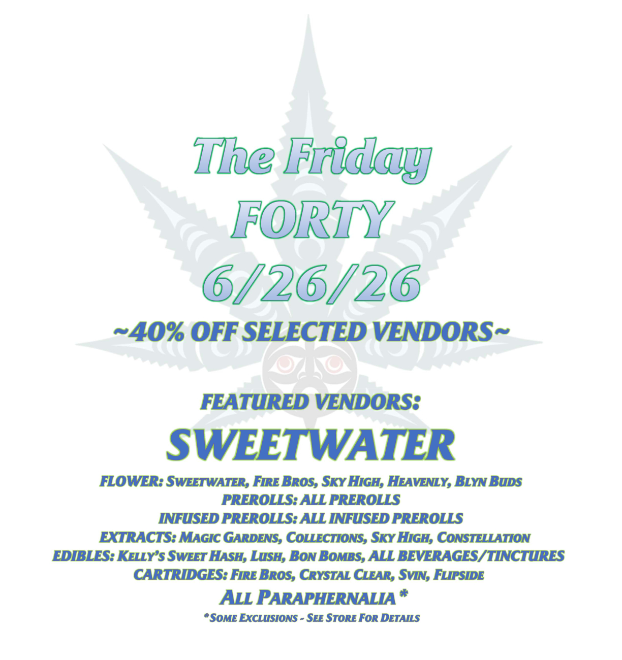 The Friday FORTY 6/26/26 ~40% OFF SELECTED VENDORS~ FEATURED VENDORS: SWEETWATER FLOWER: SWEETWATER, FIRE BROS, SKY HIGH, HEAVENLY, BLYN BUDS PREROLLS: ALL PREROLLS INFUSED PREROLLS: ALL INFUSED PREROLLS EXTRACTS: MAGIC GARDENS, COLLECTIONS, SKY HIGH, CONSTELLATION EDIBLES: KELLY’S SWEET HASH, LUSH, BON BOMBS, ALL BEVERAGES/TINCTURES CARTRIDGES: FIRE BROS, CRYSTAL CLEAR, SVIN, FLIPSIDE ALL PARAPHERNALIA* *SOME EXCLUSIONS - SEE STORE FOR DETAILS