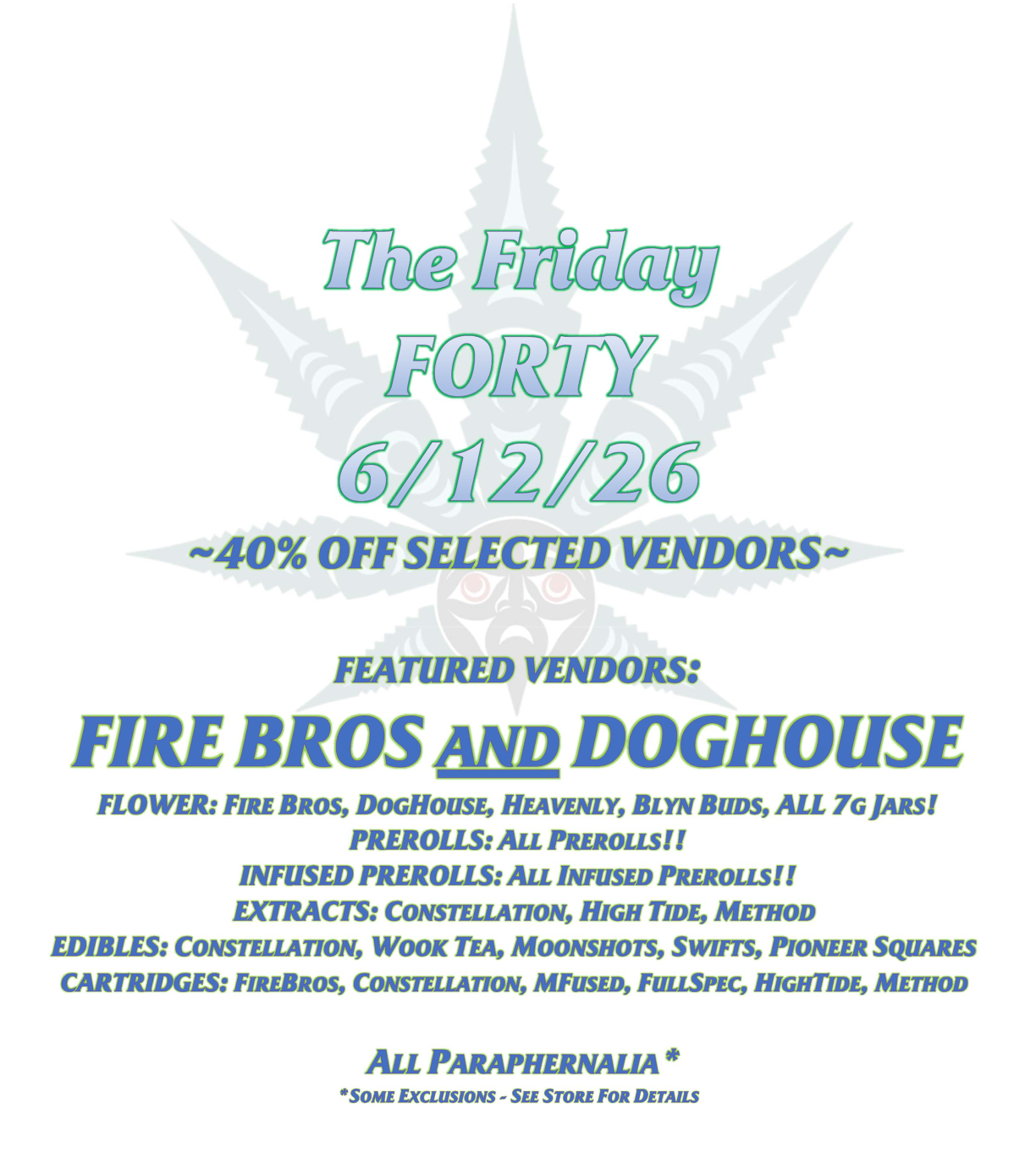Friday Sale 6.12.26 The Friday FORTY 6/12/26 ~40% OFF SELECTED VENDORS~ FEATURED VENDORS: FIRE BROS AND DOGHOUSE FLOWER: FIRE BROS, DOGHOUSE, HEAVENLY, BLYN BUDS, ALL 7G JARS! PREROLLS: ALL PREROLLS!! INFUSED PREROLLS: ALL INFUSED PREROLLS!! EXTRACTS: CONSTELLATION, HIGH TIDE, METHOD EDIBLES: CONSTELLATION, WOOK TEA, MOONSHOTS, SWIFTS, PIONEER SQUARES CARTRIDGES: FIREBROS, CONSTELLATION, MFUSED, FULLSPEC, HIGHTIDE, METHOD ALL PARAPHERNALIA* *SOME EXCLUSIONS - SEE STORE FOR DETAILS