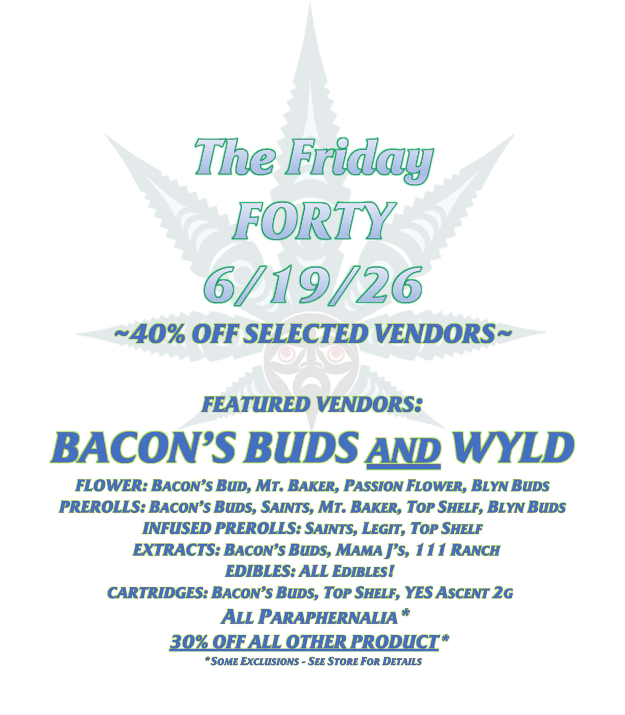 The Friday FORTY 6/19/26 ~40% OFF SELECTED VENDORS~ FEATURED VENDORS: BACON’S BUDS AND WYLD FLOWER: BACON’S BUD, MT. BAKER, PASSION FLOWER, BLYN BUDS PREROLLS: BACON’S BUDS, SAINTS, MT. BAKER, TOP SHELF, BLYN BUDS INFUSED PREROLLS: SAINTS, LEGIT, TOP SHELF EXTRACTS: BACON’S BUDS, MAMA J’S, 111 RANCH EDIBLES: ALL EDIBLES! CARTRIDGES: BACON’S BUDS, TOP SHELF, YES ASCENT 2G ALL PARAPHERNALIA* 30% OFF ALL OTHER PRODUCT* *SOME EXCLUSIONS - SEE STORE FOR DETAILS