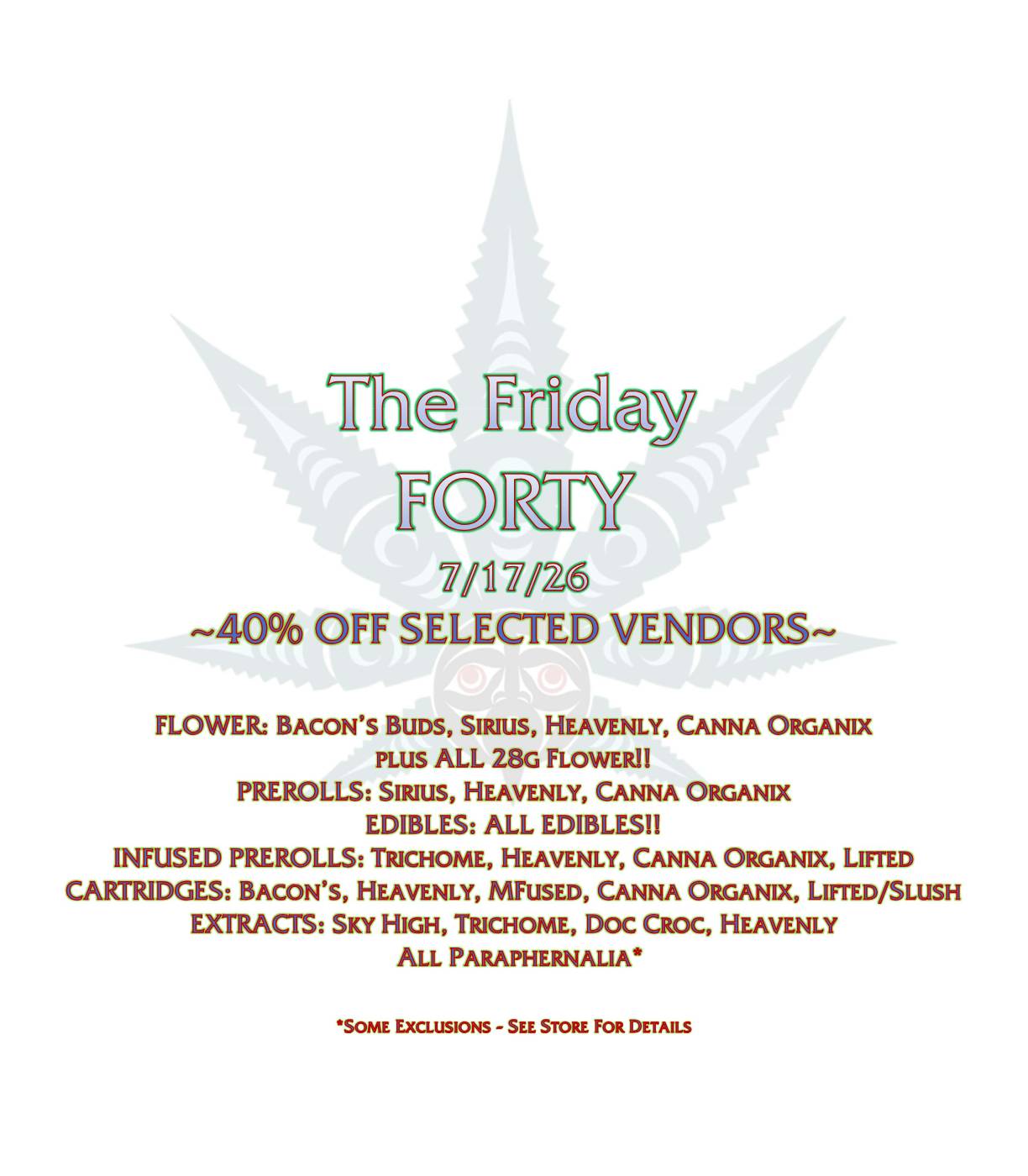 The Friday FORTY 7/17/26 ~40% OFF SELECTED VENDORS~ FLOWER: BACON’S BUDS, SIRIUS, HEAVENLY, CANNA ORGANIX PLUS ALL 28G FLOWER!! PREROLLS: SIRIUS, HEAVENLY, CANNA ORGANIX EDIBLES: ALL EDIBLES!! INFUSED PREROLLS: TRICHOME, HEAVENLY, CANNA ORGANIX, LIFTED CARTRIDGES: BACON’S, HEAVENLY, MFUSED, CANNA ORGANIX, LIFTED/SLUSH EXTRACTS: SKY HIGH, TRICHOME, DOC CROC, HEAVENLY ALL PARAPHERNALIA* *SOME EXCLUSIONS - SEE STORE FOR DETAILS