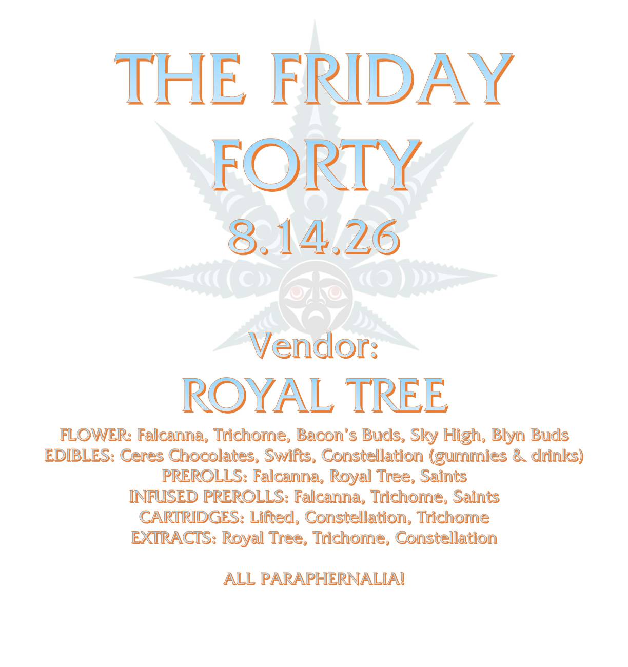 THE FRIDAY FORTY 8.14.26 Vendor: ROYAL TREE FLOWER: Falcanna, Trichome, Bacon’s Buds, Sky High, Blyn Buds EDIBLES: Ceres Chocolates, Swifts, Constellation (gummies & drinks) PREROLLS: Falcanna, Royal Tree, Saints INFUSED PREROLLS: Falcanna, Trichome, Saints CARTRIDGES: Lifted, Constellation, Trichome EXTRACTS: Royal Tree, Trichome, Constellation ALL PARAPHERNALIA!