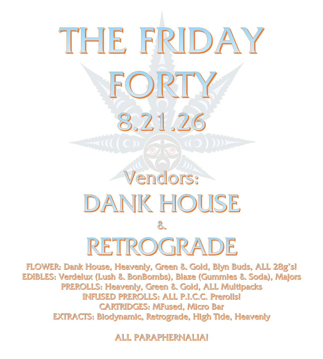 THE FRIDAY FORTY 8.21.26 Vendors: DANK HOUSE & RETROGRADE FLOWER: Dank House, Heavenly, Green & Gold, Blyn Buds, ALL 28g’s! EDIBLES: Verdelux (Lush & BonBombs), Blaze (Gummies & Soda), Majors PREROLLS: Heavenly, Green & Gold, ALL Multipacks INFUSED PREROLLS: ALL P.I.C.C. Prerolls! CARTRIDGES: MFused, Micro Bar EXTRACTS: Biodynamic, Retrograde, High Tide, Heavenly ALL PARAPHERNALIA!