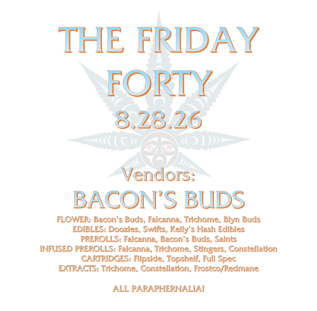 THE FRIDAY FORTY 8.28.26 Vendors: BACON’S BUDS FLOWER: Bacon’s Buds, Falcanna, Trichome, Blyn Buds EDIBLES: Doozies, Swifts, Kelly’s Hash Edibles PREROLLS: Falcanna, Bacon’s Buds, Saints INFUSED PREROLLS: Falcanna, Trichome, Stingers, Constellation CARTRIDGES: Flipside, Topshelf, Full Spec EXTRACTS: Trichome, Constellation, Frostco/Redmane ALL PARAPHERNALIA!