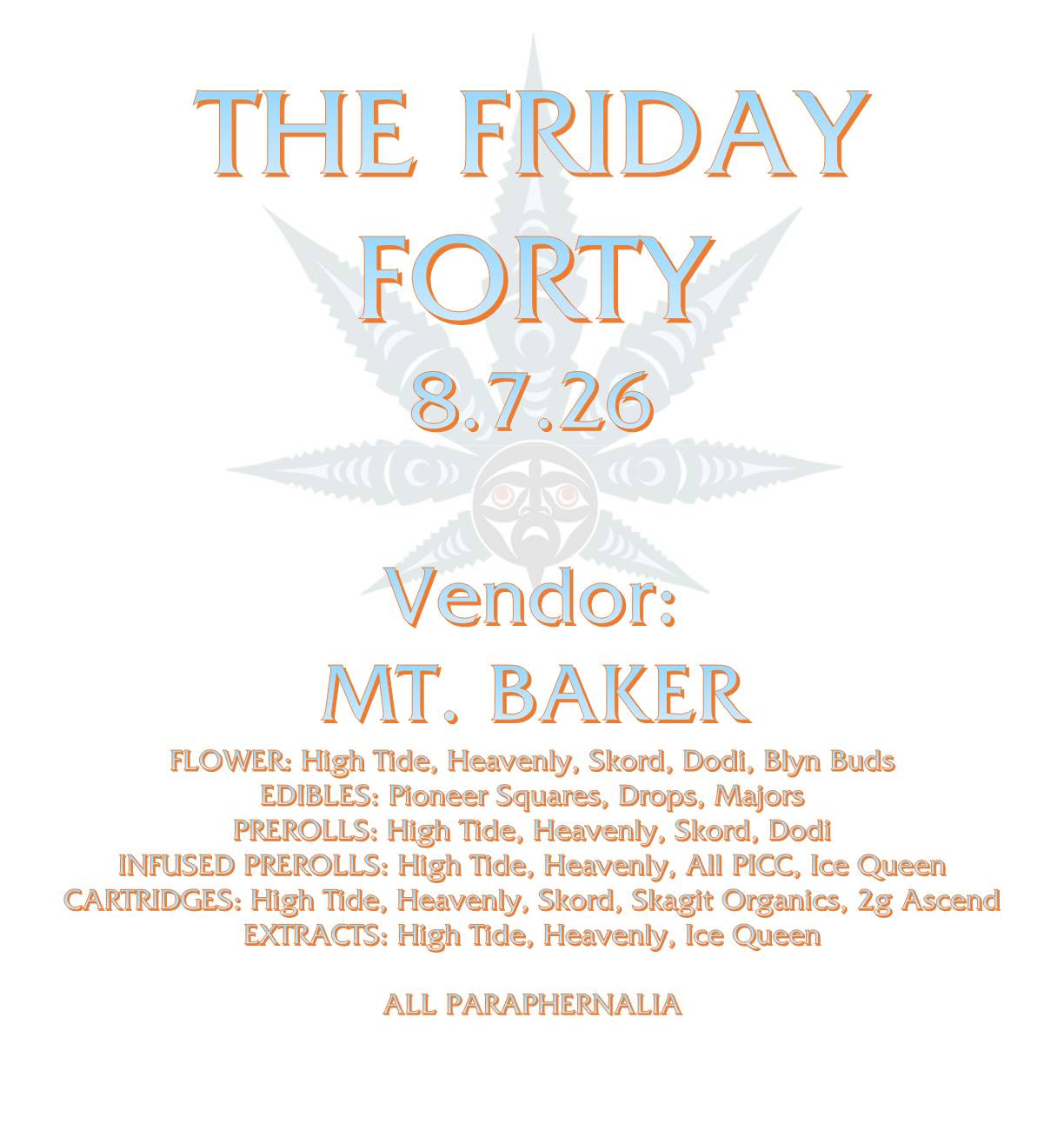 THE FRIDAY FORTY 8.7.26 Vendor: MT. BAKER FLOWER: High Tide, Heavenly, Skord, Dodi, Blyn Buds EDIBLES: Pioneer Squares, Drops, Majors PREROLLS: High Tide, Heavenly, Skord, Dodi INFUSED PREROLLS: High Tide, Heavenly, All PICC, Ice Queen CARTRIDGES: High Tide, Heavenly, Skord, Skagit Organics, 2g Ascend EXTRACTS: High Tide, Heavenly, Ice Queen ALL PARAPHERNALIA