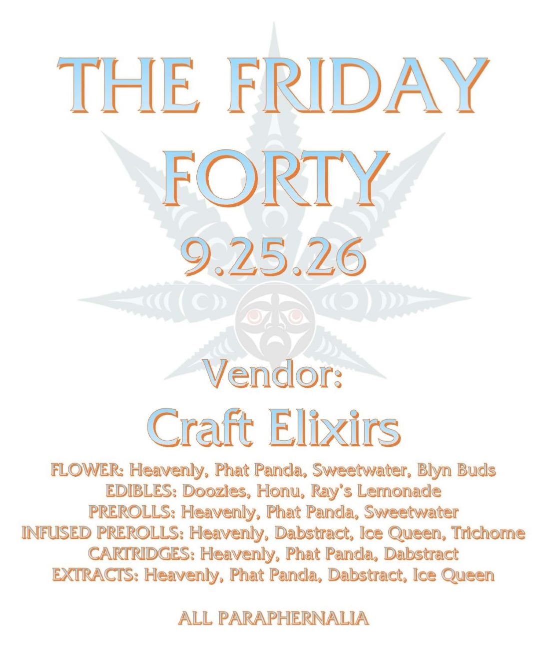 THE FRIDAY FORTY 9.25.26 Vendor: Craft Elixirs FLOWER: Heavenly, Phat Panda, Sweetwater, Blyn Buds EDIBLES: Doozies, Honu, Ray’s Lemonade PREROLLS: Heavenly, Phat Panda, Sweetwater INFUSED PREROLLS: Heavenly, Dabstract, Ice Queen, Trichome CARTRIDGES: Heavenly, Phat Panda, Dabstract EXTRACTS: Heavenly, Phat Panda, Dabstract, Ice Queen ALL PARAPHERNALIA