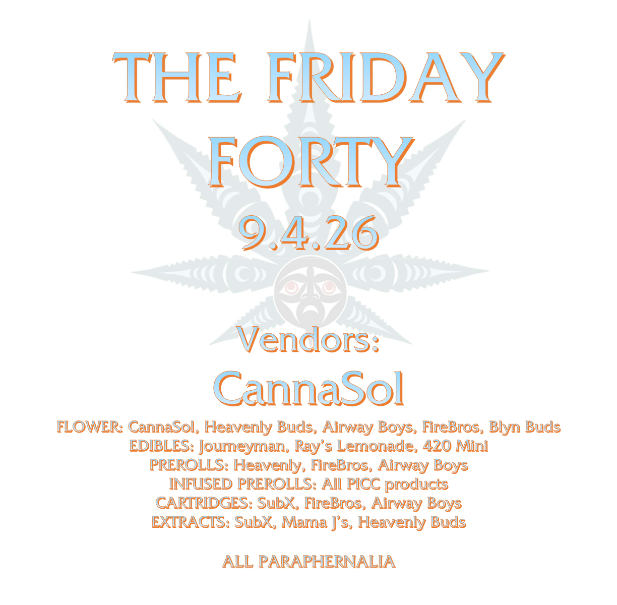 THE FRIDAY FORTY 9.4.26 Vendors: CannaSol FLOWER: CannaSol, Heavenly Buds, Airway Boys, FireBros, Blyn Buds EDIBLES: Journeyman, Ray’s Lemonade, 420 Mini PREROLLS: Heavenly, FireBros, Airway Boys INFUSED PREROLLS: All PICC products CARTRIDGES: SubX, FireBros, Airway Boys EXTRACTS: SubX, Mama J’s, Heavenly Buds ALL PARAPHERNALIA
