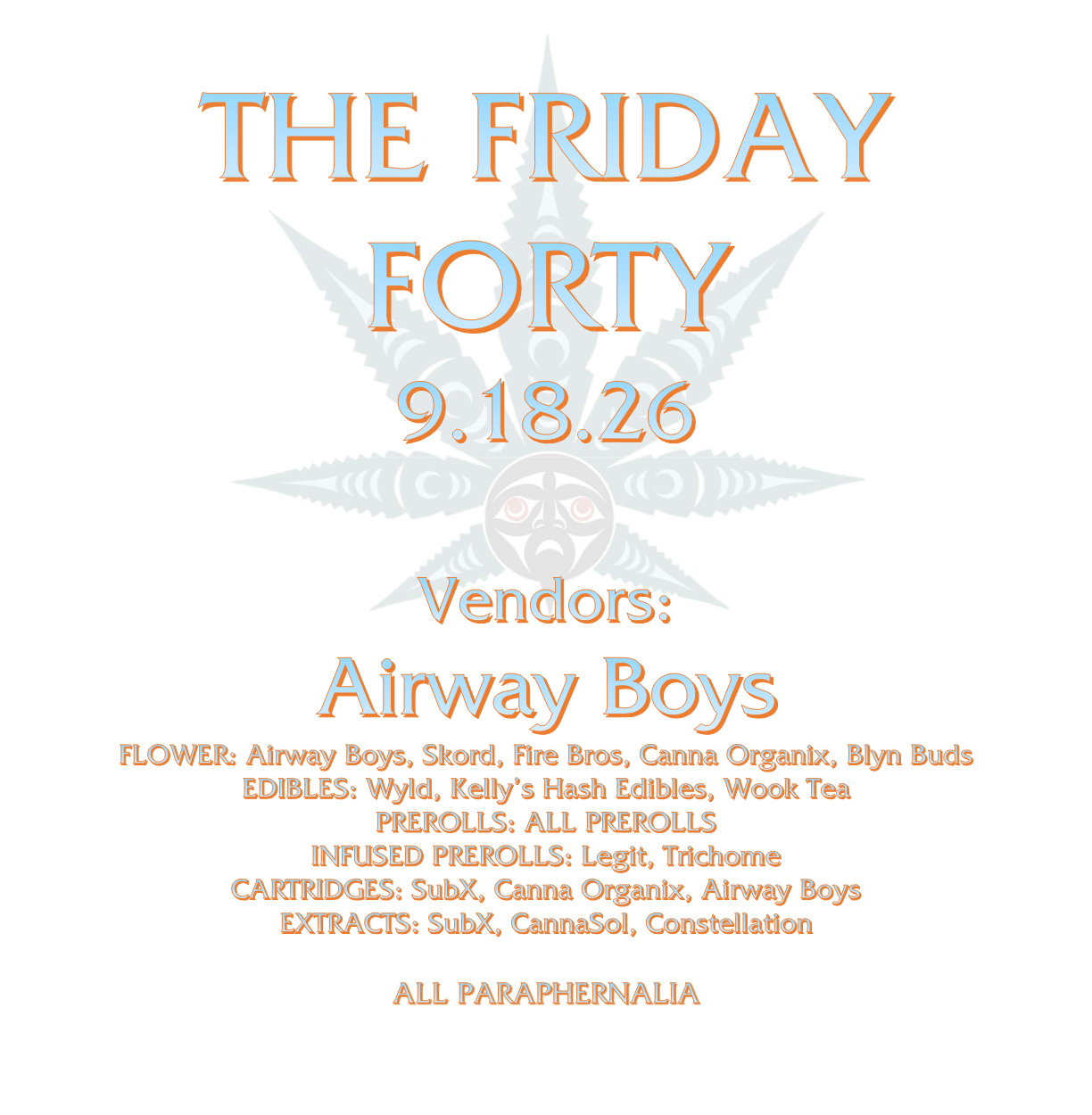 THE FRIDAY FORTY 9.18.26 Vendors: Airway Boys FLOWER: Airway Boys, Skord, Fire Bros, Canna Organix, Blyn Buds EDIBLES: Wyld, Kelly’s Hash Edibles, Wook Tea PREROLLS: ALL PREROLLS INFUSED PREROLLS: Legit, Trichome CARTRIDGES: SubX, Canna Organix, Airway Boys EXTRACTS: SubX, CannaSol, Constellation ALL PARAPHERNALIA