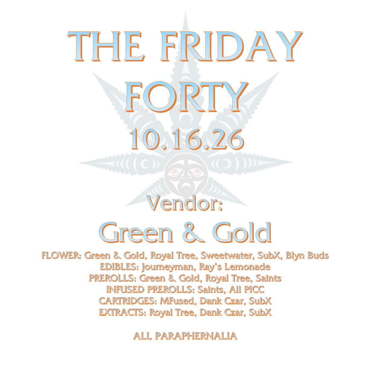 THE FRIDAY FORTY 10.16.26 Vendor: Green & Gold FLOWER: Green & Gold, Royal Tree, Sweetwater, SubX, Blyn Buds EDIBLES: Journeyman, Ray’s Lemonade PREROLLS: Green & Gold, Royal Tree, Saints INFUSED PREROLLS: Saints, All PICC CARTRIDGES: MFused, Dank Czar, SubX EXTRACTS: Royal Tree, Dank Czar, SubX ALL PARAPHERNALIA