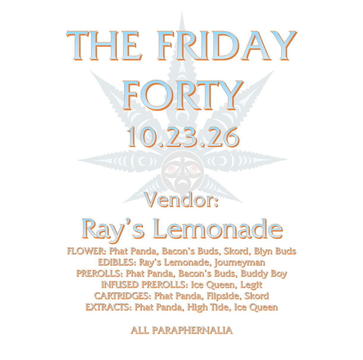 Friday Forty 10.23 THE FRIDAY FORTY 10.23.26 Vendor: Ray’s Lemonade FLOWER: Phat Panda, Bacon’s Buds, Skord, Blyn Buds EDIBLES: Ray’s Lemonade, Journeyman PREROLLS: Phat Panda, Bacon’s Buds, Buddy Boy INFUSED PREROLLS: Ice Queen, Legit CARTRIDGES: Phat Panda, Flipside, Skord EXTRACTS: Phat Panda, High Tide, Ice Queen ALL PARAPHERNALIA